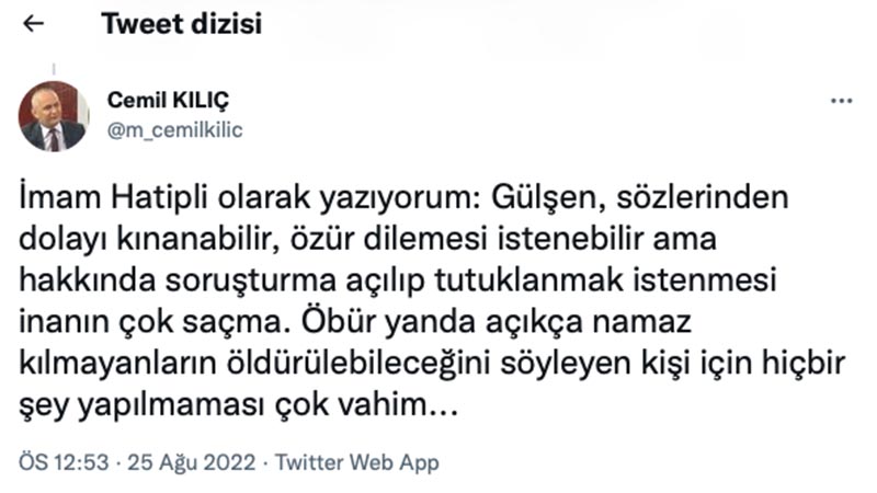 İlahiyatçı Yazar Cemil Kılıç: İmam Hatipli olarak yazıyorum: Gülşen, sözlerinden dolayı kınanabilir, özür dilemesi istenebilir ama hakkında soruşturma açılıp tutuklanmak istenmesi inanın çok saçma. Öbür yanda açıkça namaz kılmayanların öldürülebileceğini söyleyen kişi için hiçbir şey yapılmaması çok vahim. İmam Hatipler için devletin kurumları peş peşe açıklama yapıyor. Ama aynı kurumlar, namaz kılmayan öldürülebilir, oruç tutmayan sopalanır, diyen Sifil ve Konakçı için sessizler. Bu ne anlama geliyor? Şimdi birileri oruç tutmayanlara ve namaz kılmayanlara saldırırsa ne olacak?