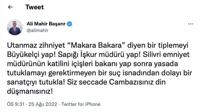 CHP Mersin Milletvekili Ali Mahir Başarır: Utanmaz zihniyet “Makara Bakara” diyen bir tiplemeyi Büyükelçi yap! Sapığı İşkur müdürü yap! Silivri emniyet müdürünün katilini içişleri bakanı yap sonra yasada tutuklamayı gerektirmeyen bir suç isnadından dolayı bir sanatçıyı tutukla! Siz seccade Cambazısınız din düşmanısınız!