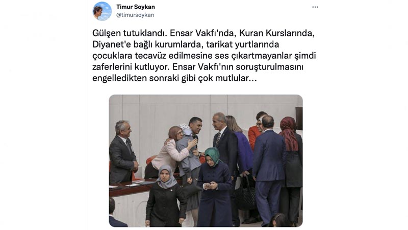 Timur Soykan: Gülşen tutuklandı. Ensar Vakfı'nda, Kuran Kurslarında, Diyanet'e bağlı kurumlarda, tarikat yurtlarında çocuklara tecavüz edilmesine ses çıkartmayanlar şimdi zaferlerini kutluyor. Ensar Vakfı'nın soruşturulmasını engelledikten sonraki gibi çok mutlular...